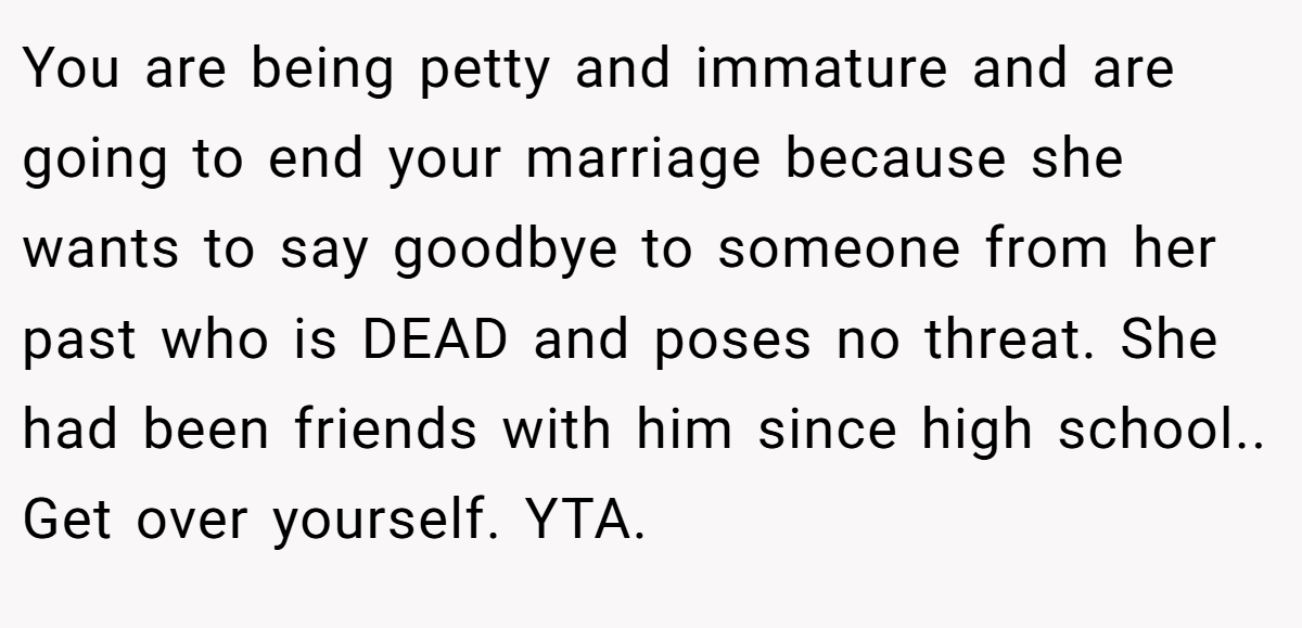 You are being petty and immature and are going to end your marriage because she wants to say goodbye to someone from her past who is DEAD and poses no threat. She had been friends with him since high school.. Get over yourself. YTA.