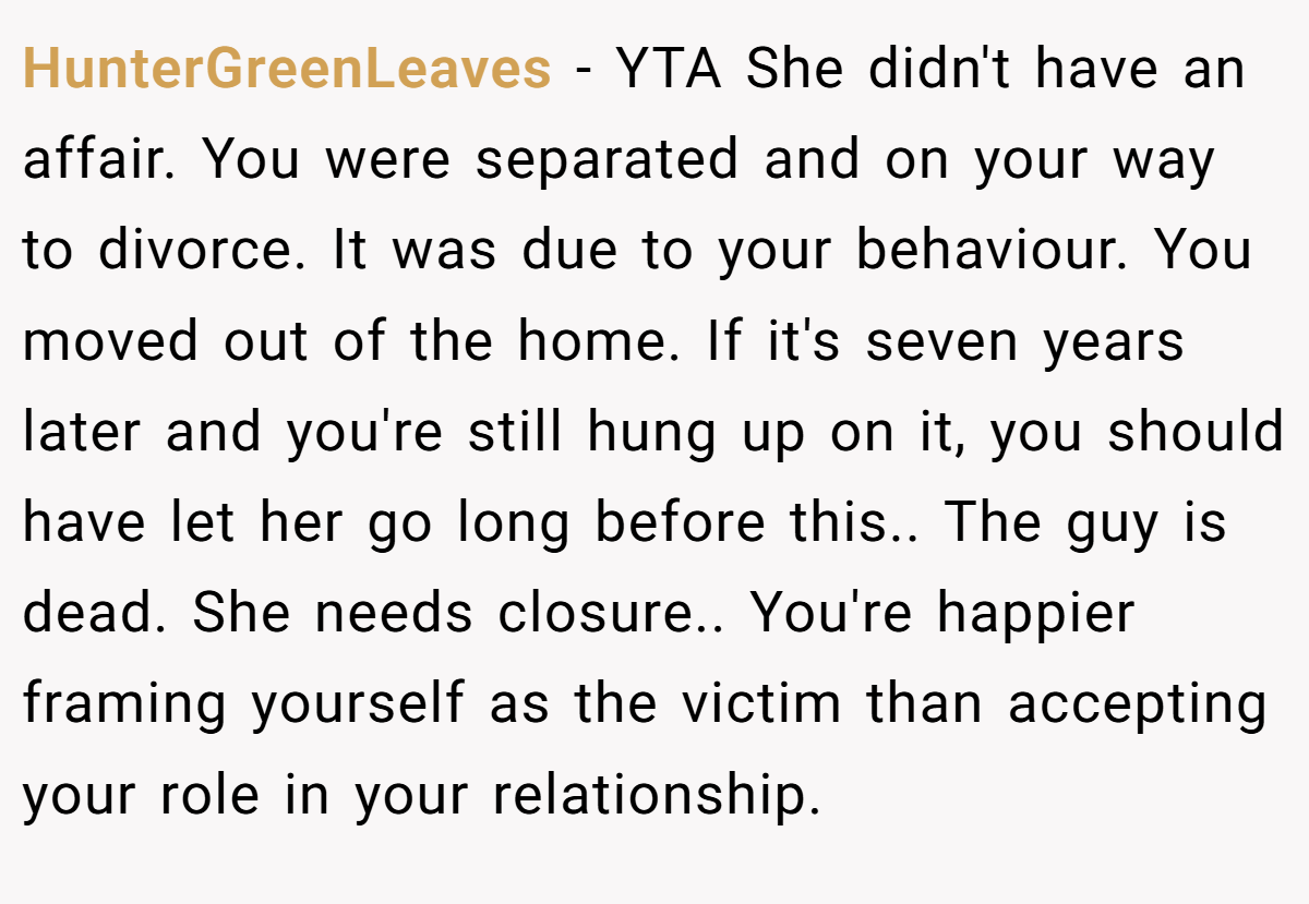 HunterGreenLeaves − YTA She didn't have an affair. You were separated and on your way to divorce. It was due to your behaviour. You moved out of the home. If it's seven years later and you're still hung up on it, you should have let her go long before this.. The guy is dead. She needs closure.. You're happier framing yourself as the victim than accepting your role in your relationship.