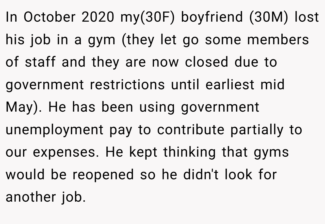 In October 2020 my(30F) boyfriend (30M) lost his job in a gym (they let go some members of staff and they are now closed due to government restrictions until earliest mid May). He has been using government unemployment pay to contribute partially to our expenses. He kept thinking that gyms would be reopened so he didn't look for another job.