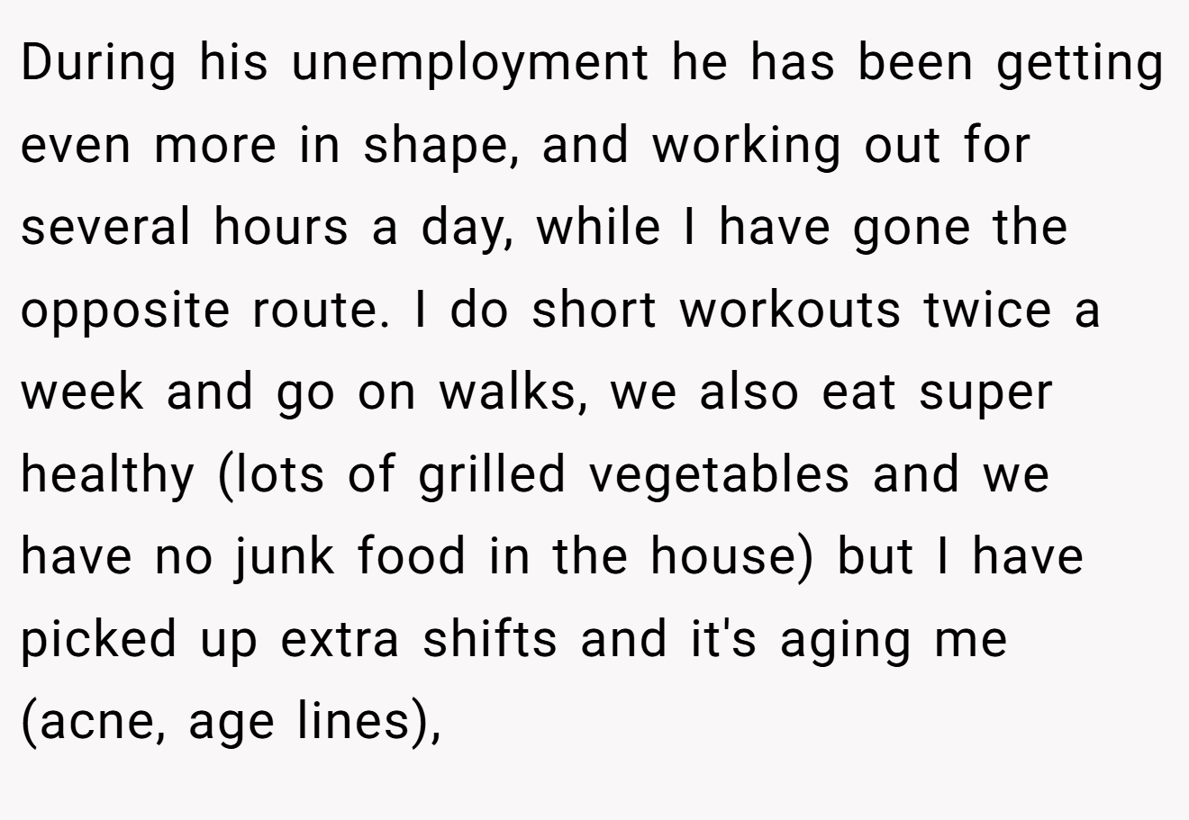 During his unemployment he has been getting even more in shape, and working out for several hours a day, while I have gone the opposite route. I do short workouts twice a week and go on walks, we also eat super healthy (lots of grilled vegetables and we have no junk food in the house) but I have picked up extra shifts and it's aging me (acne, age lines),