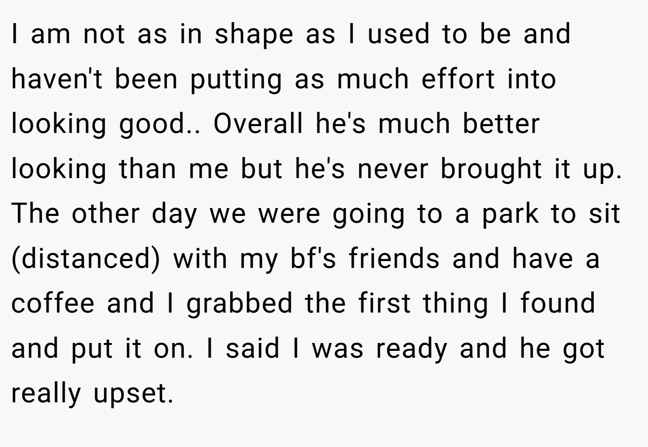 I am not as in shape as I used to be and haven't been putting as much effort into looking good.. Overall he's much better looking than me but he's never brought it up. The other day we were going to a park to sit (distanced) with my bf's friends and have a coffee and I grabbed the first thing I found and put it on. I said I was ready and he got really upset.