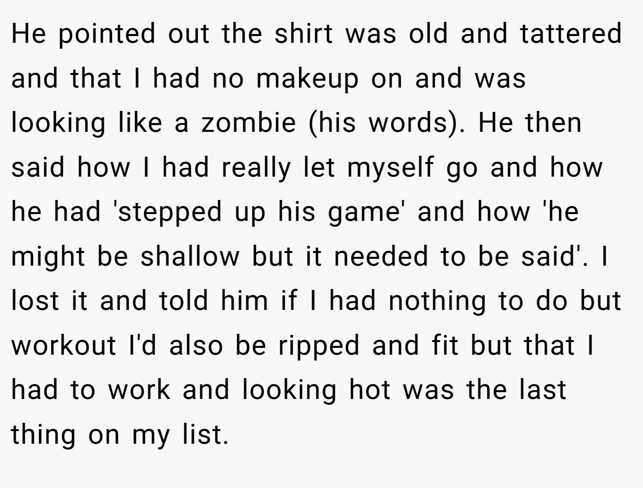 He pointed out the shirt was old and tattered and that I had no makeup on and was looking like a zombie (his words). He then said how I had really let myself go and how he had 'stepped up his game' and how 'he might be shallow but it needed to be said'. I lost it and told him if I had nothing to do but workout I'd also be ripped and fit but that I had to work and looking hot was the last thing on my list.