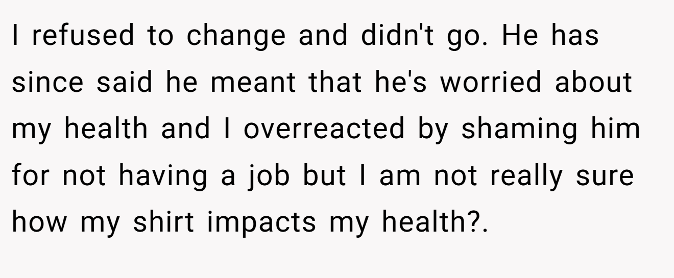 I refused to change and didn't go. He has since said he meant that he's worried about my health and I overreacted by shaming him for not having a job but I am not really sure how my shirt impacts my health?.