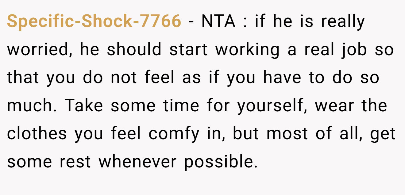 Specific-Shock-7766 − NTA : if he is really worried, he should start working a real job so that you do not feel as if you have to do so much. Take some time for yourself, wear the clothes you feel comfy in, but most of all, get some rest whenever possible.