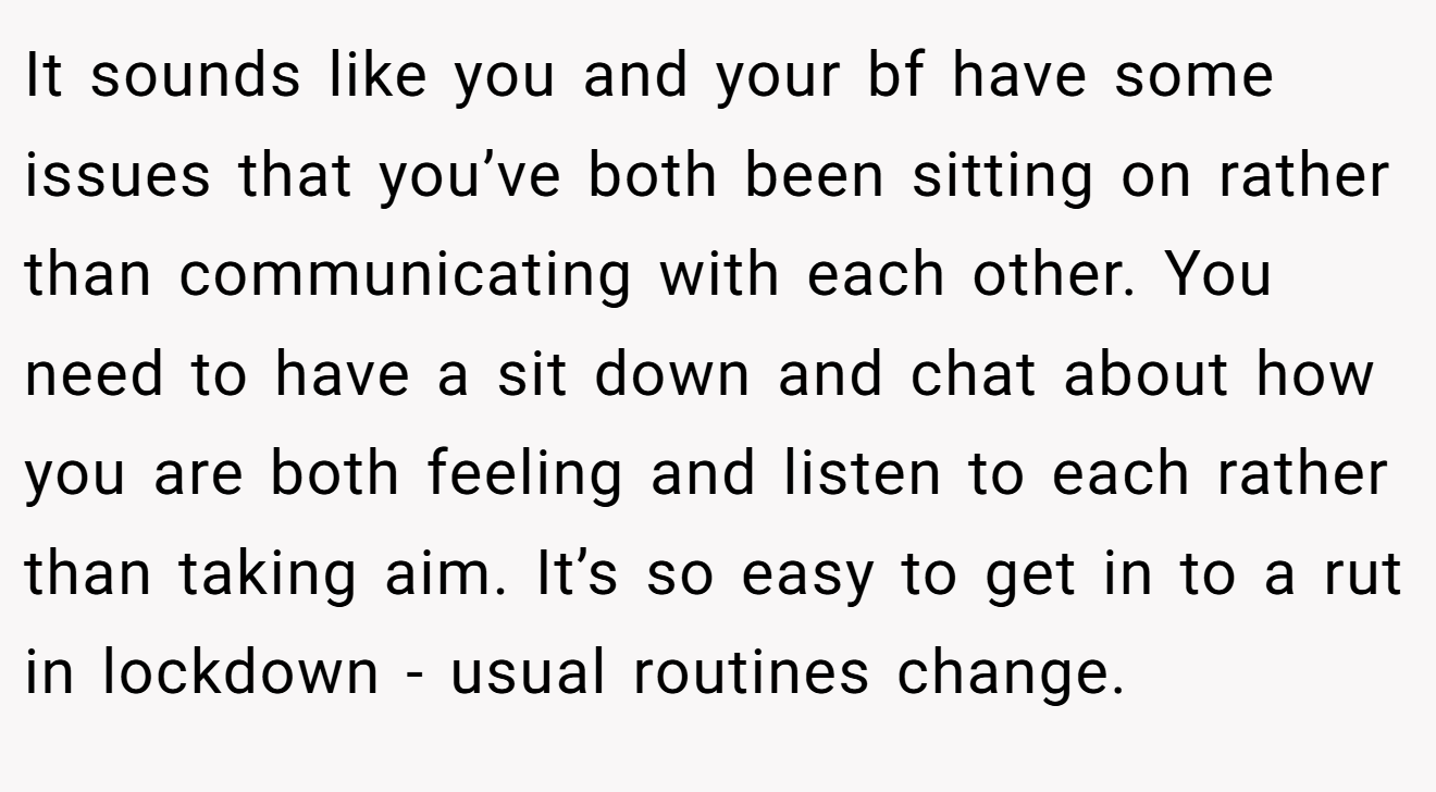 It sounds like you and your bf have some issues that you’ve both been sitting on rather than communicating with each other. You need to have a sit down and chat about how you are both feeling and listen to each rather than taking aim. It’s so easy to get in to a rut in lockdown - usual routines change.
