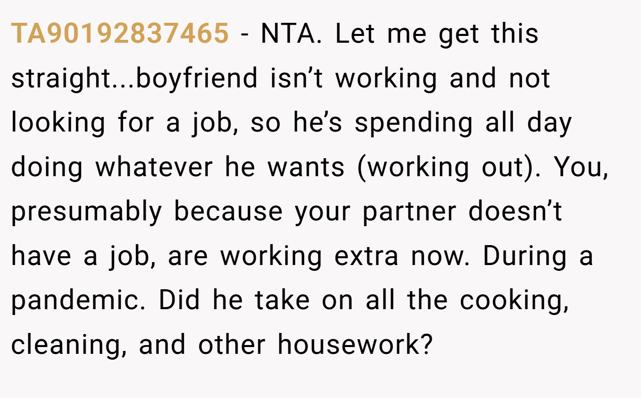 TA90192837465 − NTA. Let me get this straight...boyfriend isn’t working and not looking for a job, so he’s spending all day doing whatever he wants (working out). You, presumably because your partner doesn’t have a job, are working extra now. During a pandemic. Did he take on all the cooking, cleaning, and other housework?