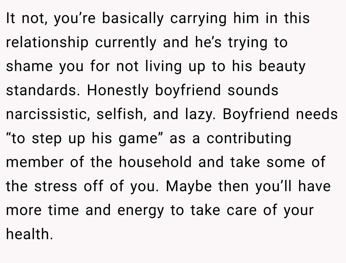 It not, you’re basically carrying him in this relationship currently and he’s trying to shame you for not living up to his beauty standards. Honestly boyfriend sounds narcissistic, selfish, and lazy. Boyfriend needs “to step up his game” as a contributing member of the household and take some of the stress off of you. Maybe then you’ll have more time and energy to take care of your health.