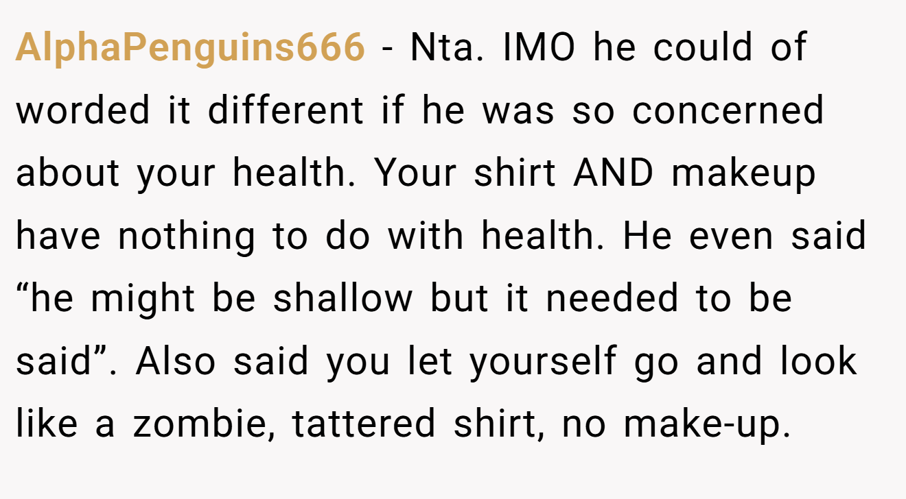 AlphaPenguins666 − Nta. IMO he could of worded it different if he was so concerned about your health. Your shirt AND makeup have nothing to do with health. He even said “he might be shallow but it needed to be said”. Also said you let yourself go and look like a zombie, tattered shirt, no make-up.