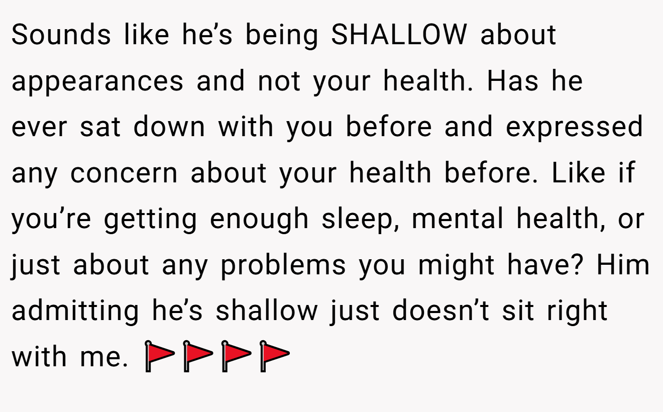 Sounds like he’s being SHALLOW about appearances and not your health. Has he ever sat down with you before and expressed any concern about your health before. Like if you’re getting enough sleep, mental health, or just about any problems you might have? Him admitting he’s shallow just doesn’t sit right with me. 🚩🚩🚩🚩
