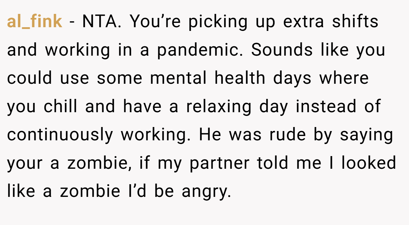 al_fink − NTA. You’re picking up extra shifts and working in a pandemic. Sounds like you could use some mental health days where you chill and have a relaxing day instead of continuously working. He was rude by saying your a zombie, if my partner told me I looked like a zombie I’d be angry.