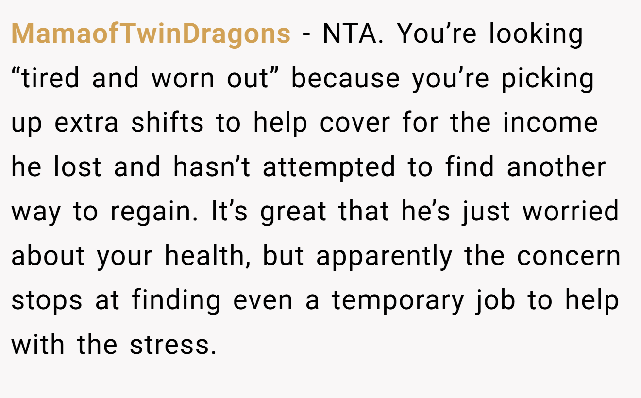 MamaofTwinDragons − NTA. You’re looking “tired and worn out” because you’re picking up extra shifts to help cover for the income he lost and hasn’t attempted to find another way to regain. It’s great that he’s just worried about your health, but apparently the concern stops at finding even a temporary job to help with the stress.