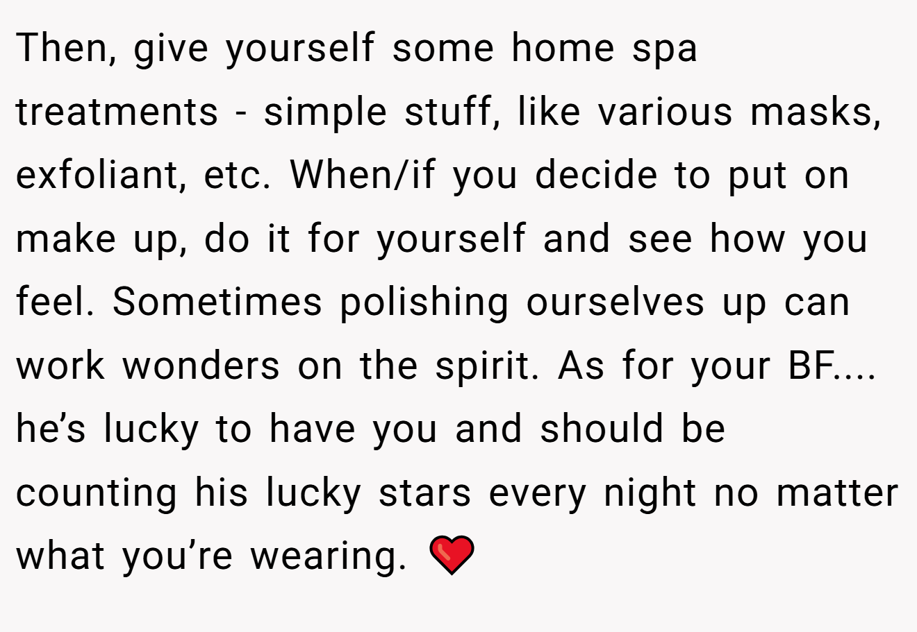 Then, give yourself some home spa treatments - simple stuff, like various masks, exfoliant, etc. When/if you decide to put on make up, do it for yourself and see how you feel. Sometimes polishing ourselves up can work wonders on the spirit. As for your BF.... he’s lucky to have you and should be counting his lucky stars every night no matter what you’re wearing. ❤️