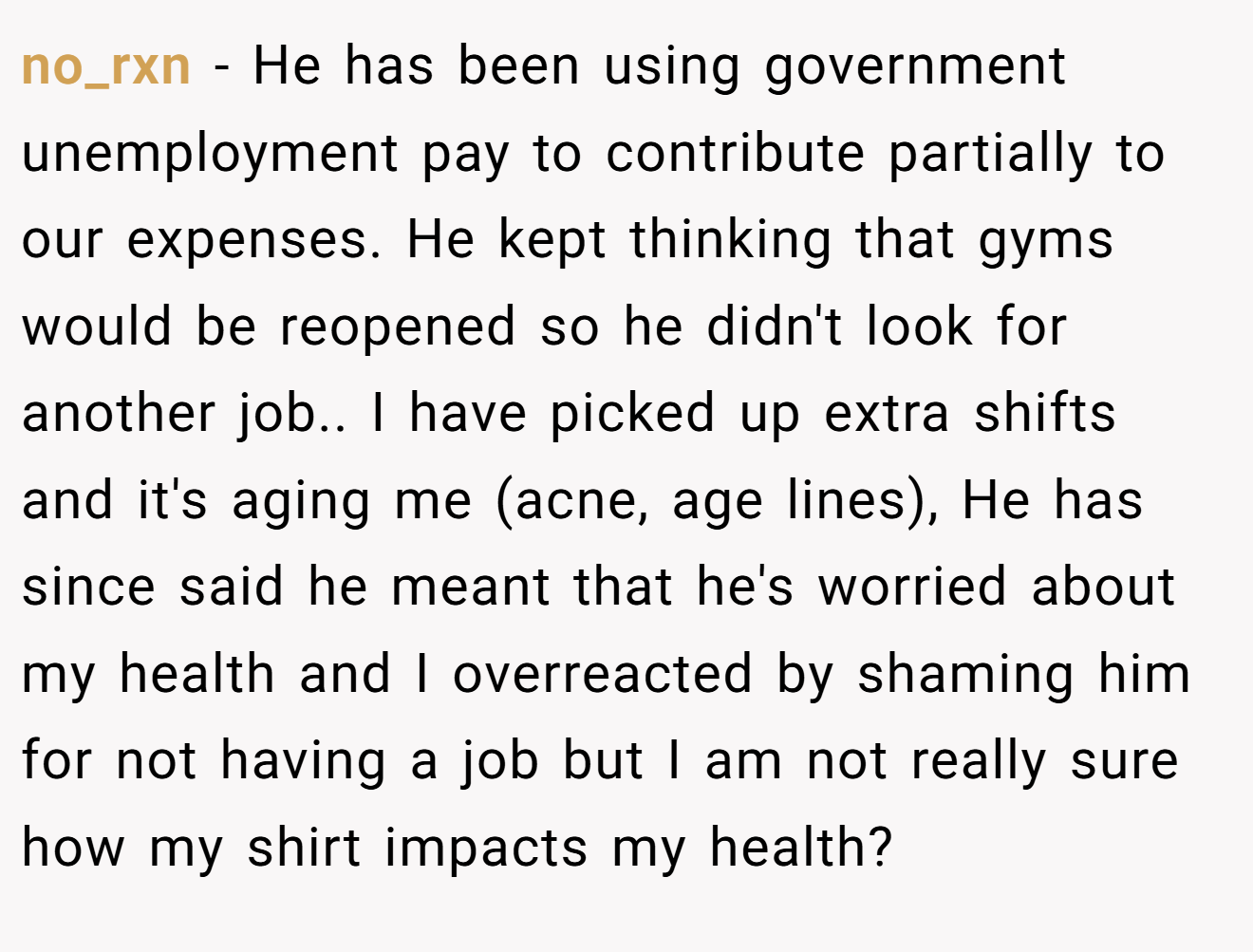 no_rxn − He has been using government unemployment pay to contribute partially to our expenses. He kept thinking that gyms would be reopened so he didn't look for another job.. I have picked up extra shifts and it's aging me (acne, age lines), He has since said he meant that he's worried about my health and I overreacted by shaming him for not having a job but I am not really sure how my shirt impacts my health?