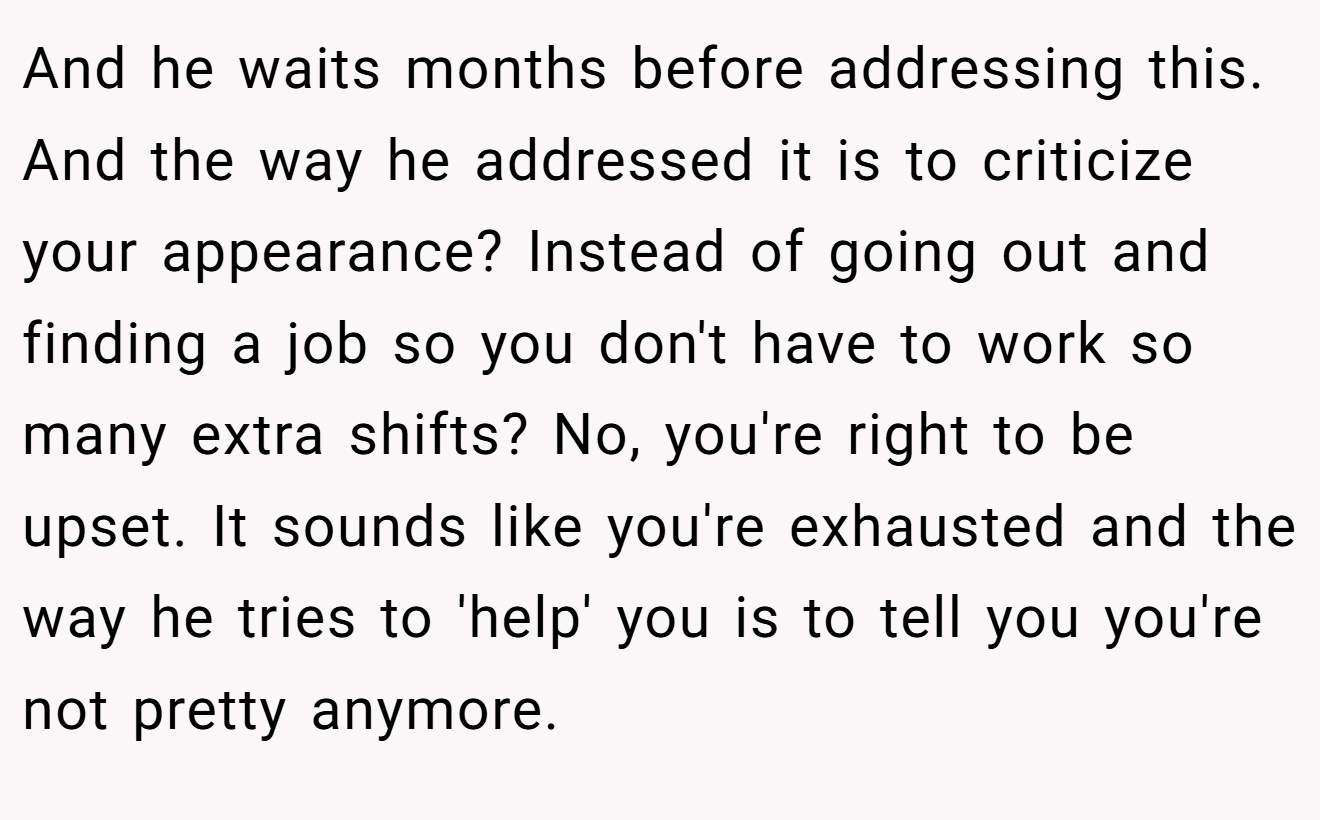 And he waits months before addressing this. And the way he addressed it is to criticize your appearance? Instead of going out and finding a job so you don't have to work so many extra shifts? No, you're right to be upset. It sounds like you're exhausted and the way he tries to 'help' you is to tell you you're not pretty anymore.