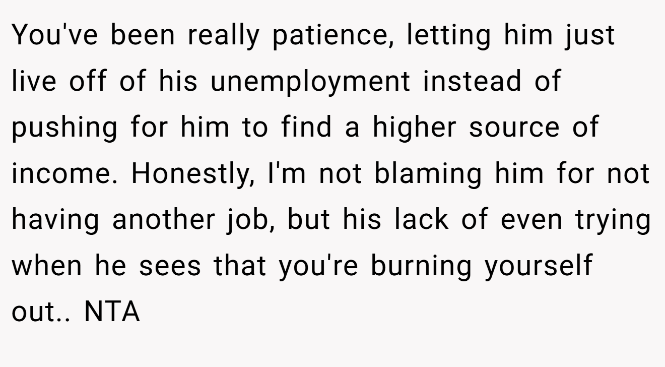 You've been really patience, letting him just live off of his unemployment instead of pushing for him to find a higher source of income. Honestly, I'm not blaming him for not having another job, but his lack of even trying when he sees that you're burning yourself out.. NTA