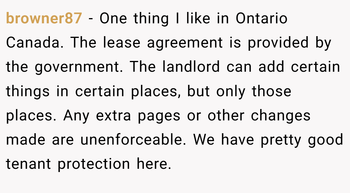 browner87 − One thing I like in Ontario Canada. The lease agreement is provided by the government. The landlord can add certain things in certain places, but only those places. Any extra pages or other changes made are unenforceable. We have pretty good tenant protection here.