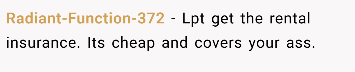 Radiant-Function-372 − Lpt get the rental insurance. Its cheap and covers your ass.