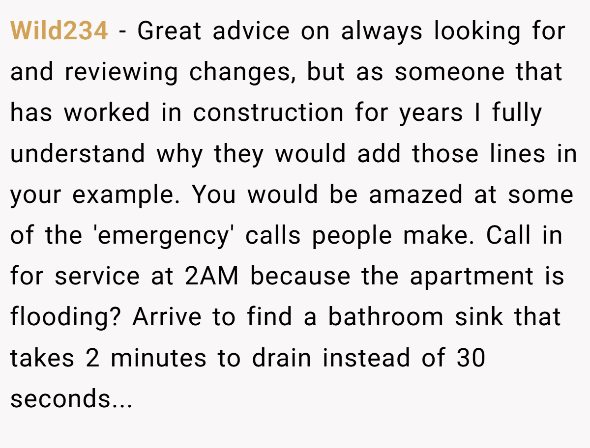 Wild234 − Great advice on always looking for and reviewing changes, but as someone that has worked in construction for years I fully understand why they would add those lines in your example. You would be amazed at some of the 'emergency' calls people make. Call in for service at 2AM because the apartment is flooding? Arrive to find a bathroom sink that takes 2 minutes to drain instead of 30 seconds...