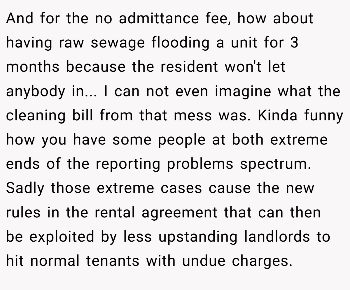And for the no admittance fee, how about having raw sewage flooding a unit for 3 months because the resident won't let anybody in... I can not even imagine what the cleaning bill from that mess was. Kinda funny how you have some people at both extreme ends of the reporting problems spectrum. Sadly those extreme cases cause the new rules in the rental agreement that can then be exploited by less upstanding landlords to hit normal tenants with undue charges.