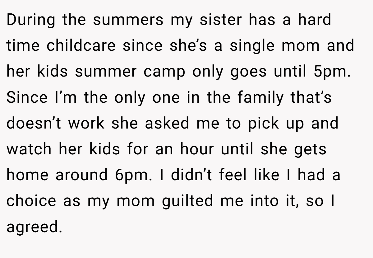 During the summers my sister has a hard time childcare since she’s a single mom and her kids summer camp only goes until 5pm. Since I’m the only one in the family that’s doesn’t work she asked me to pick up and watch her kids for an hour until she gets home around 6pm. I didn’t feel like I had a choice as my mom guilted me into it, so I agreed.