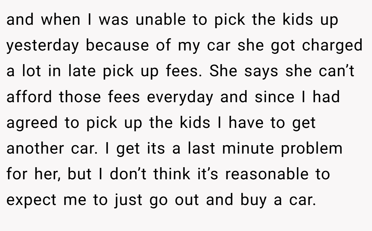 and when I was unable to pick the kids up yesterday because of my car she got charged a lot in late pick up fees. She says she can’t afford those fees everyday and since I had agreed to pick up the kids I have to get another car. I get its a last minute problem for her, but I don’t think it’s reasonable to expect me to just go out and buy a car.