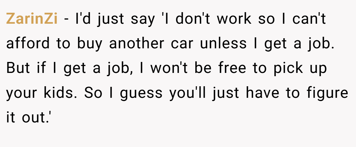 ZarinZi − I'd just say 'I don't work so I can't afford to buy another car unless I get a job. But if I get a job, I won't be free to pick up your kids. So I guess you'll just have to figure it out.'