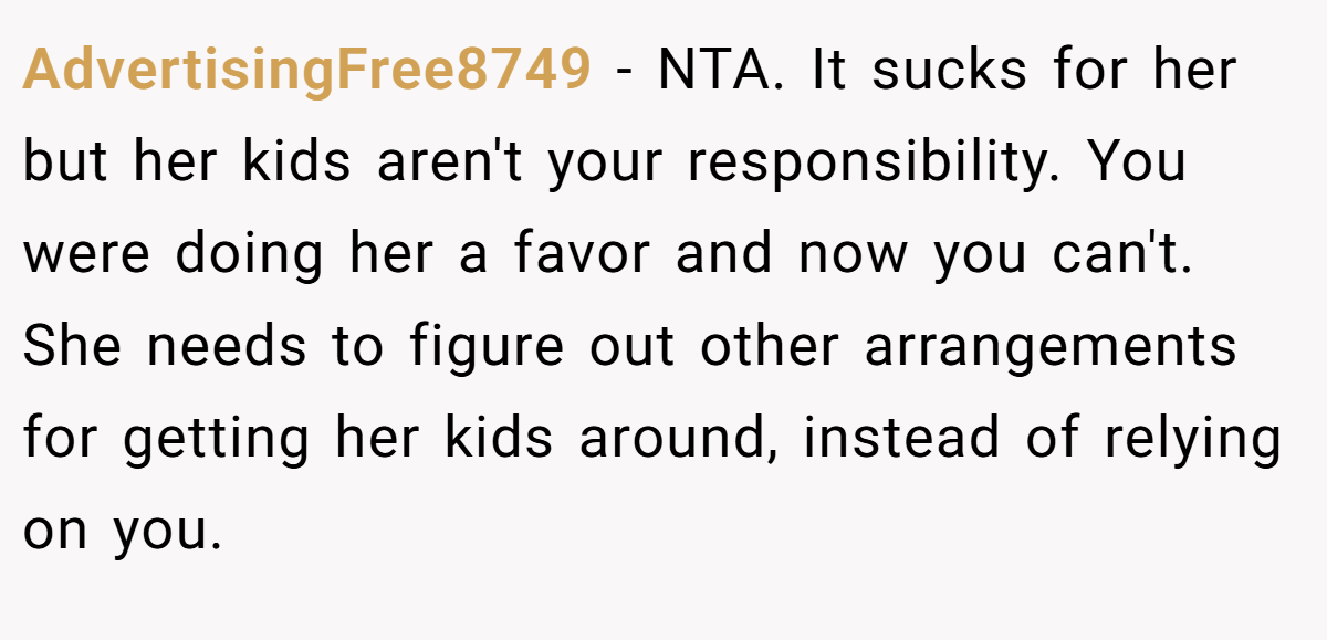 AdvertisingFree8749 − NTA. It sucks for her but her kids aren't your responsibility. You were doing her a favor and now you can't. She needs to figure out other arrangements for getting her kids around, instead of relying on you.