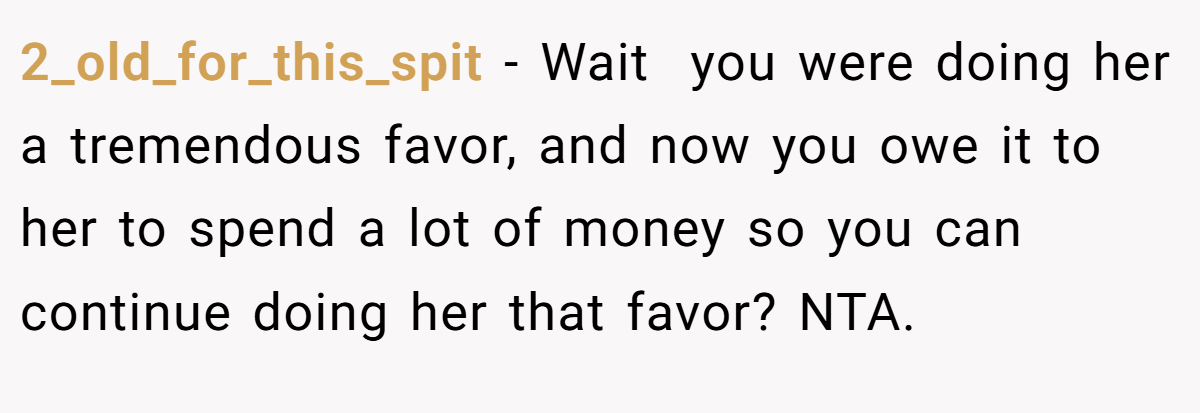 2_old_for_this_spit − Wait  you were doing her a tremendous favor, and now you owe it to her to spend a lot of money so you can continue doing her that favor? NTA.