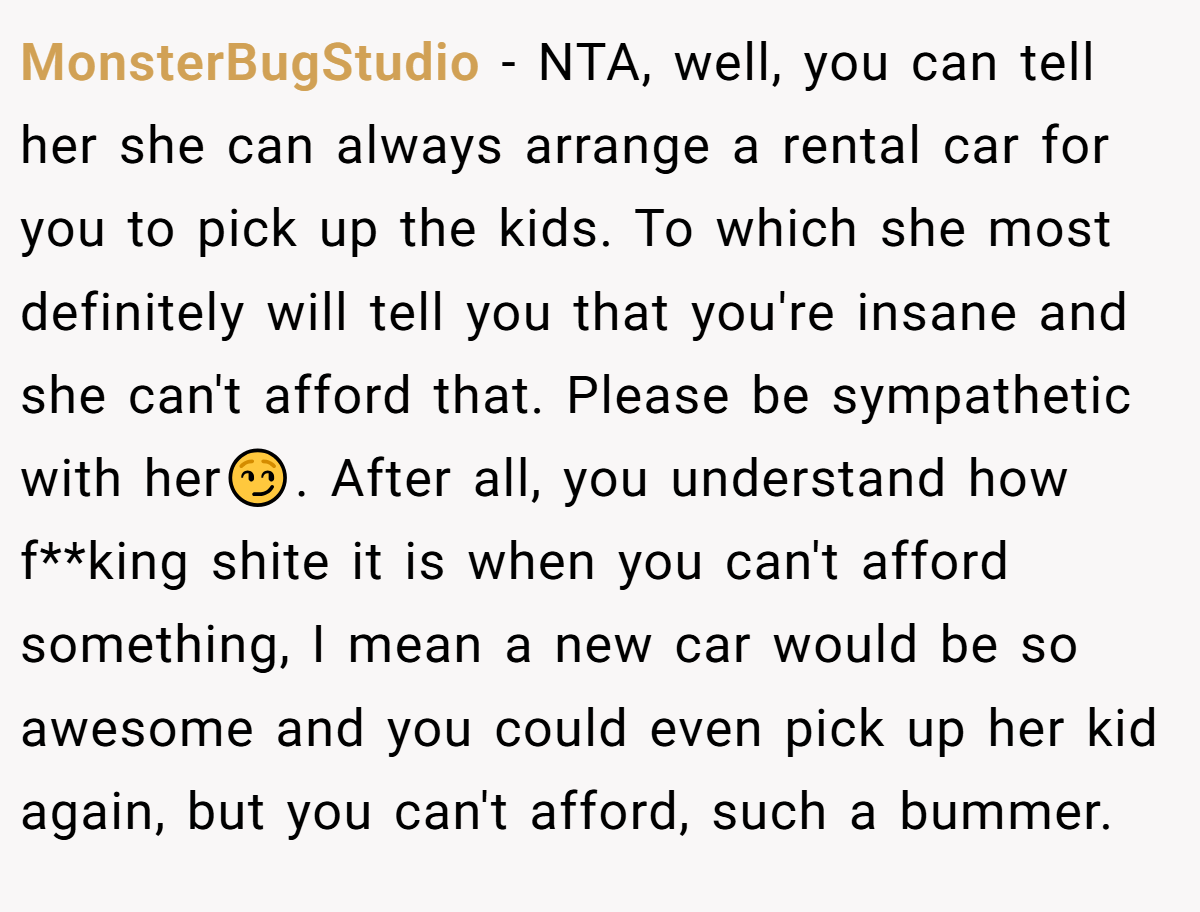 MonsterBugStudio − NTA, well, you can tell her she can always arrange a rental car for you to pick up the kids. To which she most definitely will tell you that you're insane and she can't afford that. Please be sympathetic with her😏. After all, you understand how f**king shite it is when you can't afford something, I mean a new car would be so awesome and you could even pick up her kid again, but you can't afford, such a bummer.