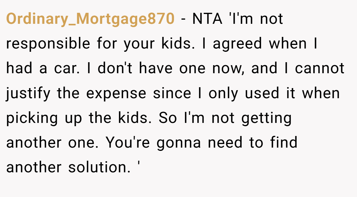 Ordinary_Mortgage870 − NTA 'I'm not responsible for your kids. I agreed when I had a car. I don't have one now, and I cannot justify the expense since I only used it when picking up the kids. So I'm not getting another one. You're gonna need to find another solution. '