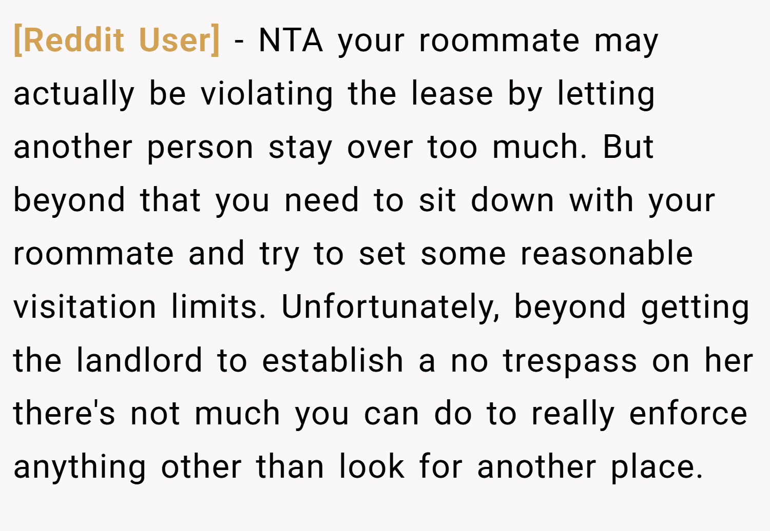 [Reddit User] − NTA your roommate may actually be violating the lease by letting another person stay over too much. But beyond that you need to sit down with your roommate and try to set some reasonable visitation limits. Unfortunately, beyond getting the landlord to establish a no trespass on her there's not much you can do to really enforce anything other than look for another place.