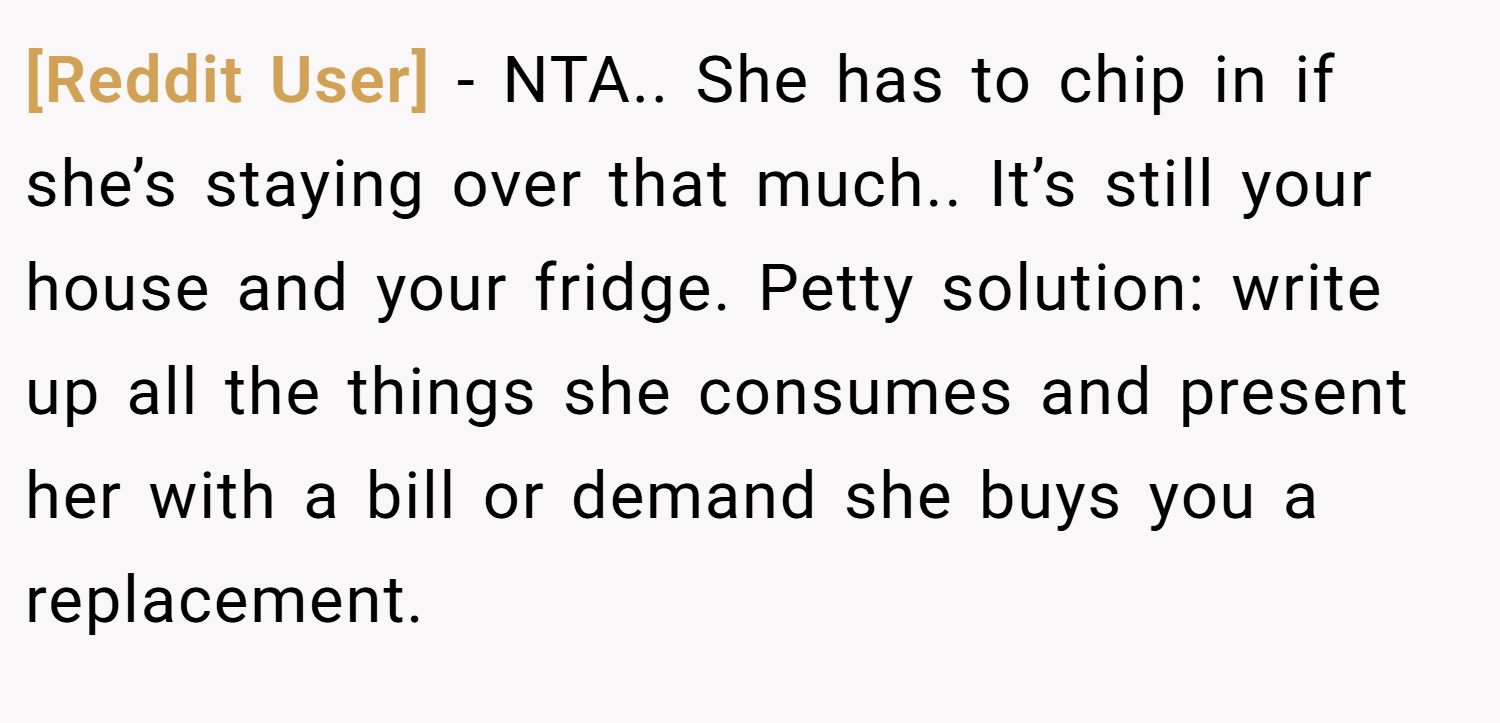 [Reddit User] − NTA.. She has to chip in if she’s staying over that much.. It’s still your house and your fridge. Petty solution: write up all the things she consumes and present her with a bill or demand she buys you a replacement.