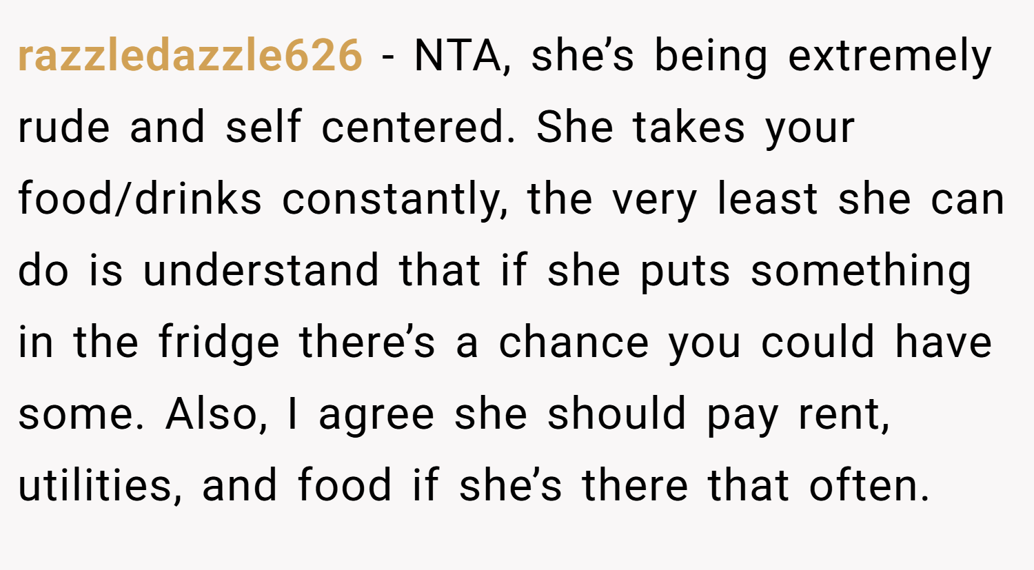 razzledazzle626 − NTA, she’s being extremely rude and self centered. She takes your food/drinks constantly, the very least she can do is understand that if she puts something in the fridge there’s a chance you could have some. Also, I agree she should pay rent, utilities, and food if she’s there that often.