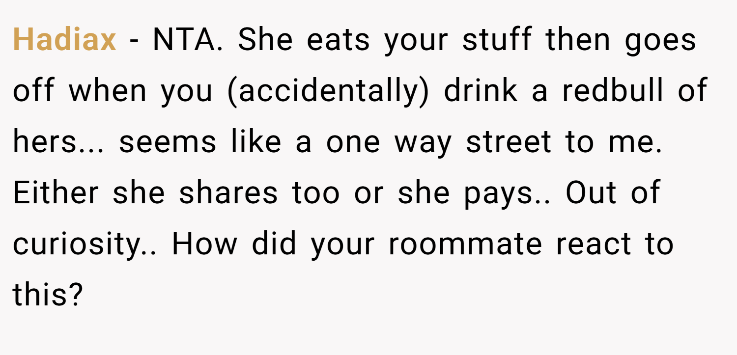 Hadiax − NTA. She eats your stuff then goes off when you (accidentally) drink a redbull of hers... seems like a one way street to me. Either she shares too or she pays.. Out of curiosity.. How did your roommate react to this?