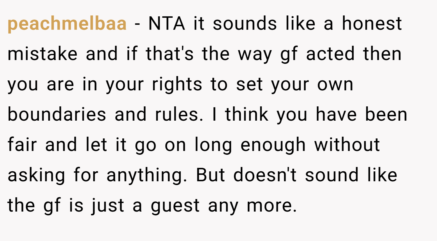 peachmelbaa − NTA it sounds like a honest mistake and if that's the way gf acted then you are in your rights to set your own boundaries and rules. I think you have been fair and let it go on long enough without asking for anything. But doesn't sound like the gf is just a guest any more.