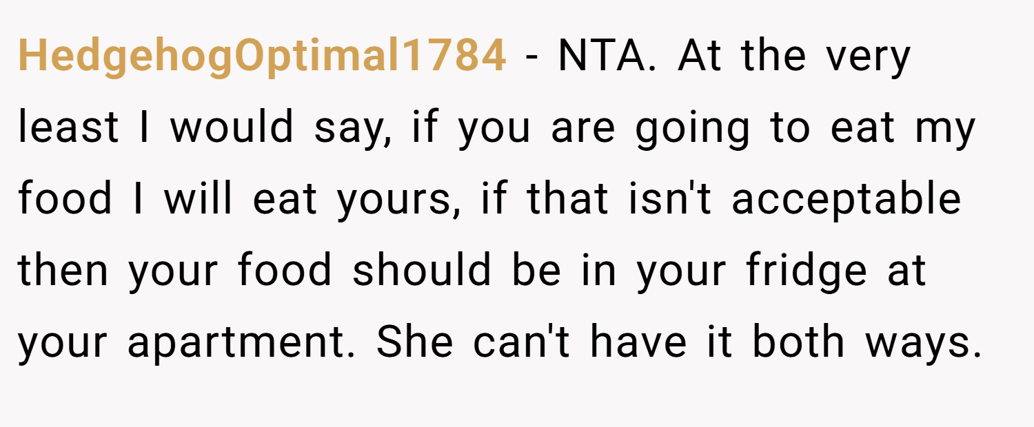 HedgehogOptimal1784 − NTA. At the very least I would say, if you are going to eat my food I will eat yours, if that isn't acceptable then your food should be in your fridge at your apartment. She can't have it both ways.