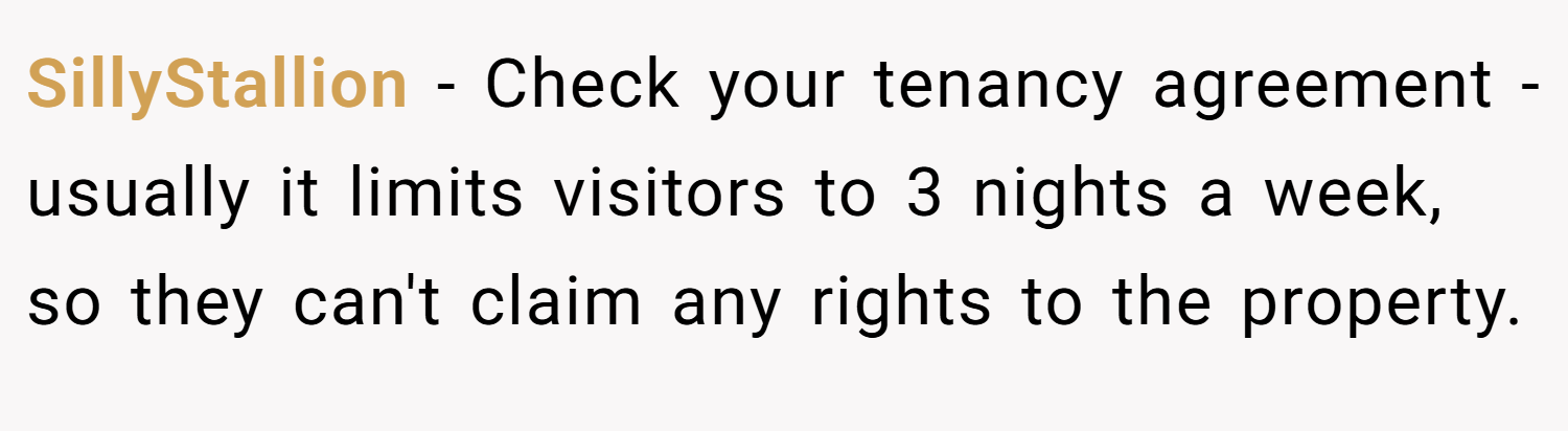 SillyStallion − Check your tenancy agreement - usually it limits visitors to 3 nights a week, so they can't claim any rights to the property.