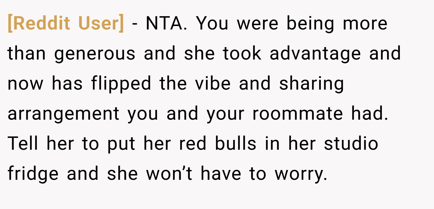[Reddit User] − NTA. You were being more than generous and she took advantage and now has flipped the vibe and sharing arrangement you and your roommate had. Tell her to put her red bulls in her studio fridge and she won’t have to worry.