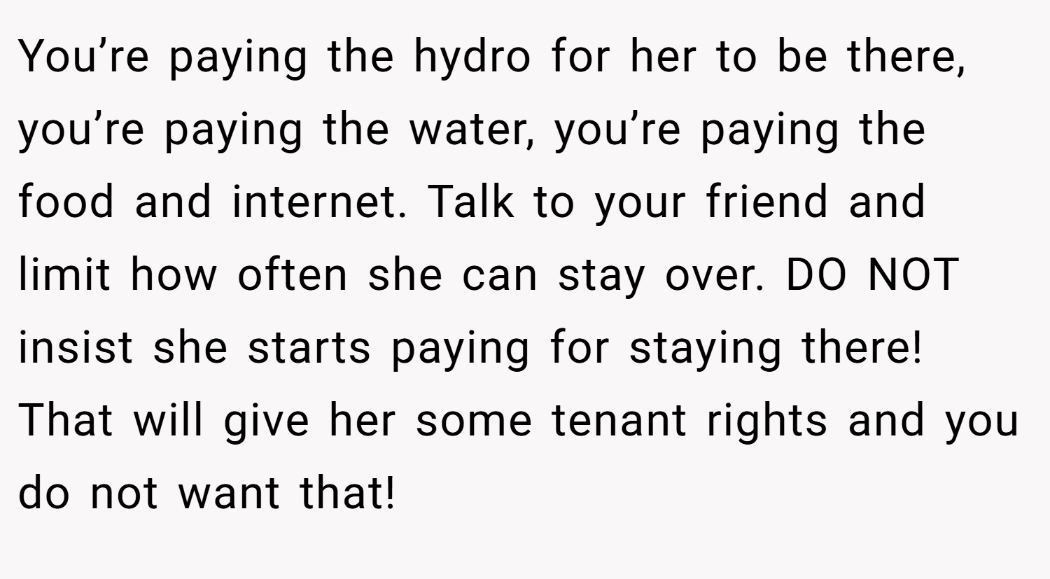 You’re paying the hydro for her to be there, you’re paying the water, you’re paying the food and internet. Talk to your friend and limit how often she can stay over. DO NOT insist she starts paying for staying there! That will give her some tenant rights and you do not want that!