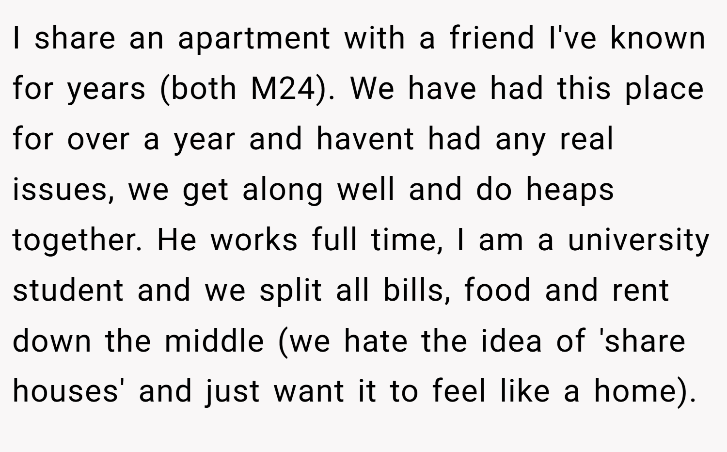 I share an apartment with a friend I've known for years (both M24). We have had this place for over a year and havent had any real issues, we get along well and do heaps together. He works full time, I am a university student and we split all bills, food and rent down the middle (we hate the idea of 'share houses' and just want it to feel like a home).