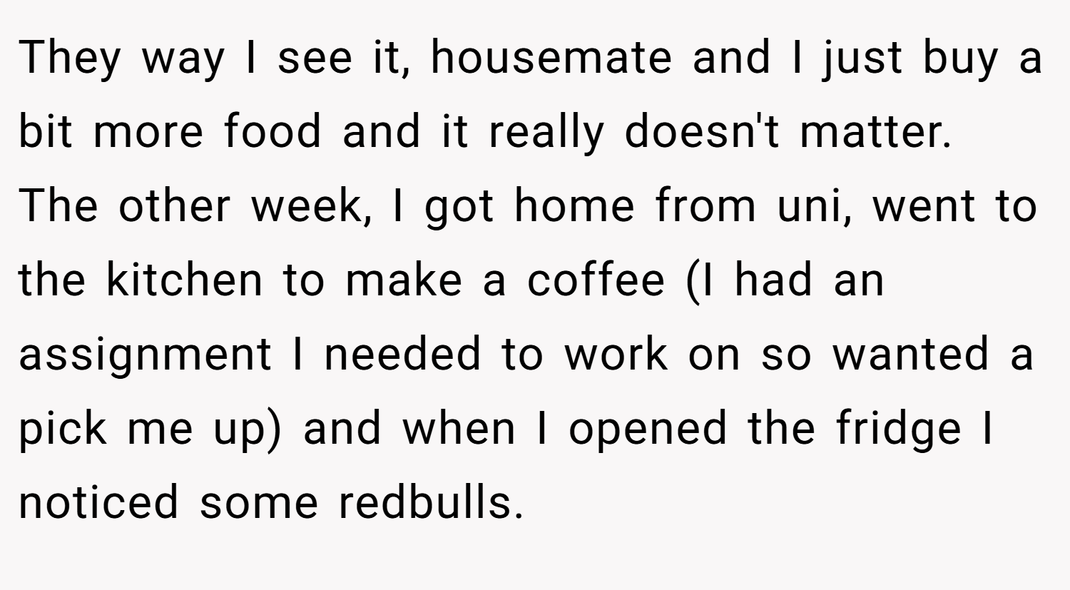 They way I see it, housemate and I just buy a bit more food and it really doesn't matter. The other week, I got home from uni, went to the kitchen to make a coffee (I had an assignment I needed to work on so wanted a pick me up) and when I opened the fridge I noticed some redbulls.
