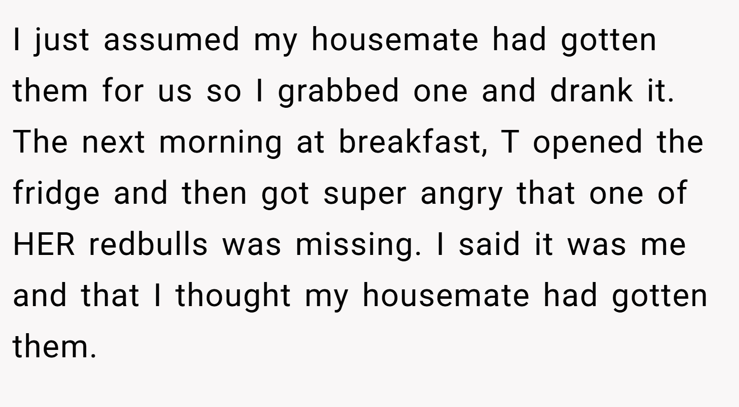 I just assumed my housemate had gotten them for us so I grabbed one and drank it. The next morning at breakfast, T opened the fridge and then got super angry that one of HER redbulls was missing. I said it was me and that I thought my housemate had gotten them.