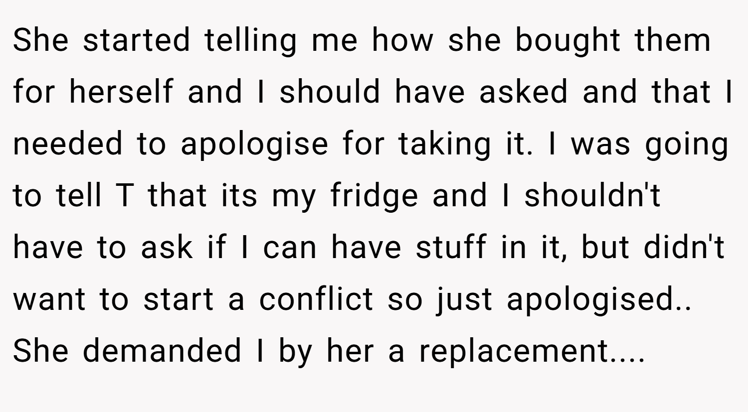 She started telling me how she bought them for herself and I should have asked and that I needed to apologise for taking it. I was going to tell T that its my fridge and I shouldn't have to ask if I can have stuff in it, but didn't want to start a conflict so just apologised.. She demanded I by her a replacement....