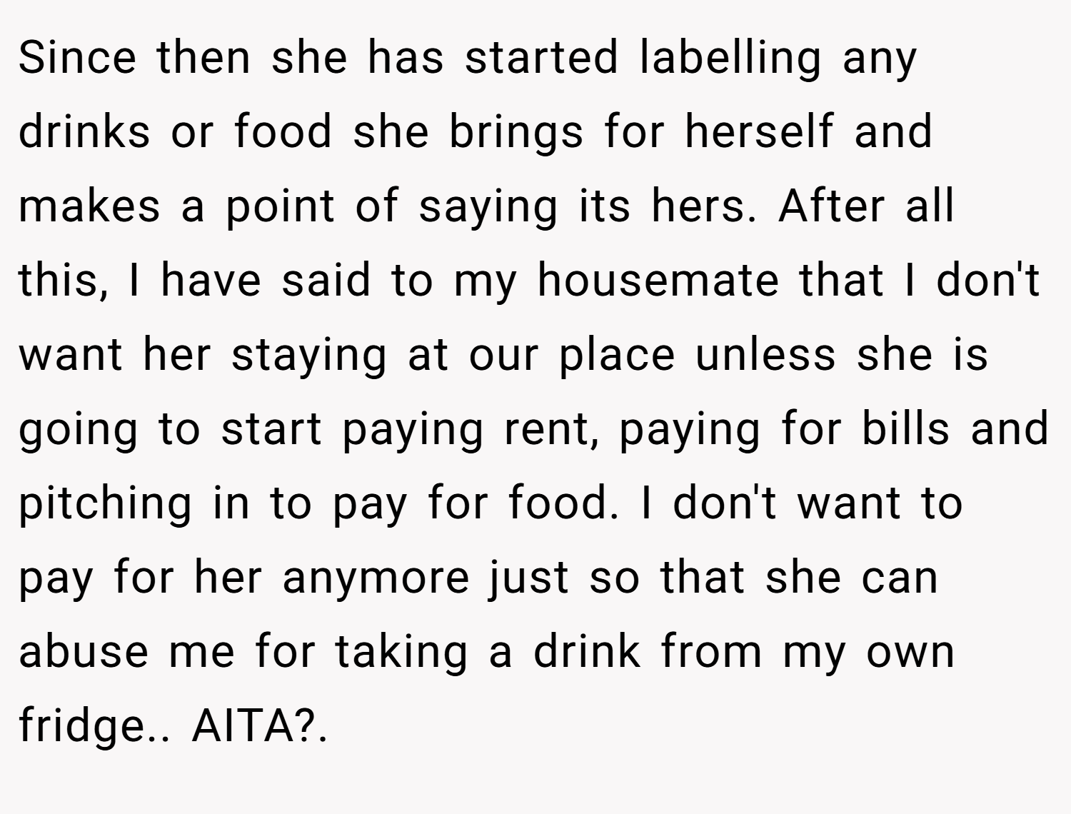 Since then she has started labelling any drinks or food she brings for herself and makes a point of saying its hers. After all this, I have said to my housemate that I don't want her staying at our place unless she is going to start paying rent, paying for bills and pitching in to pay for food. I don't want to pay for her anymore just so that she can abuse me for taking a drink from my own fridge.. AITA?.