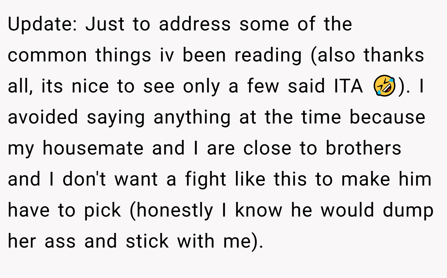 Update: Just to address some of the common things iv been reading (also thanks all, its nice to see only a few said ITA 🤣). I avoided saying anything at the time because my housemate and I are close to brothers and I don't want a fight like this to make him have to pick (honestly I know he would dump her ass and stick with me).