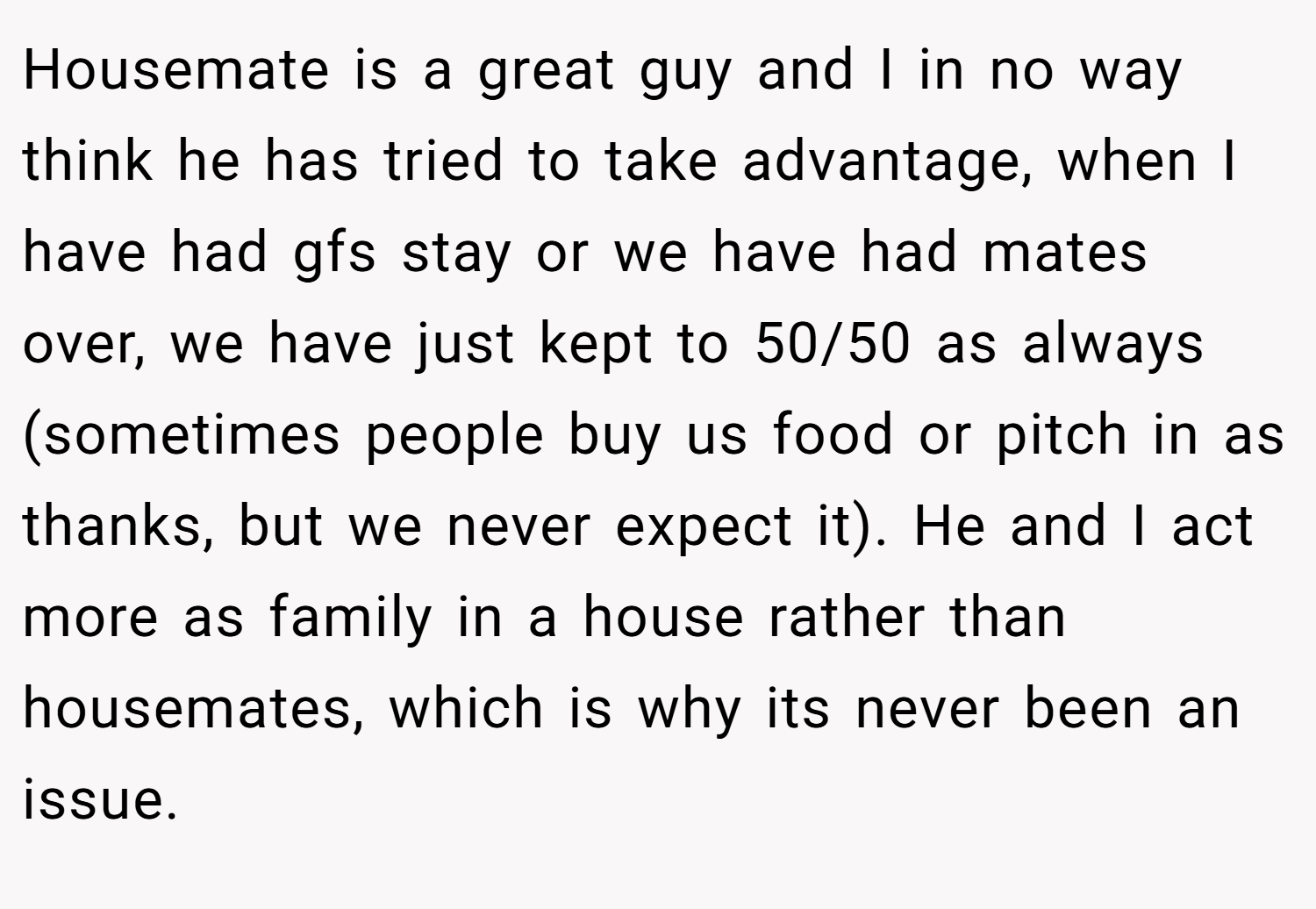 Housemate is a great guy and I in no way think he has tried to take advantage, when I have had gfs stay or we have had mates over, we have just kept to 50/50 as always (sometimes people buy us food or pitch in as thanks, but we never expect it). He and I act more as family in a house rather than housemates, which is why its never been an issue.