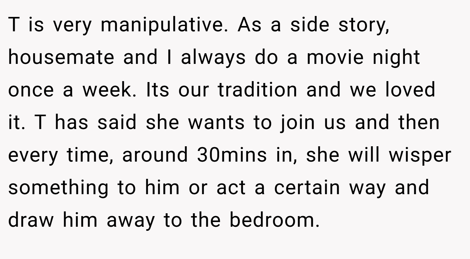 T is very manipulative. As a side story, housemate and I always do a movie night once a week. Its our tradition and we loved it. T has said she wants to join us and then every time, around 30mins in, she will wisper something to him or act a certain way and draw him away to the bedroom.
