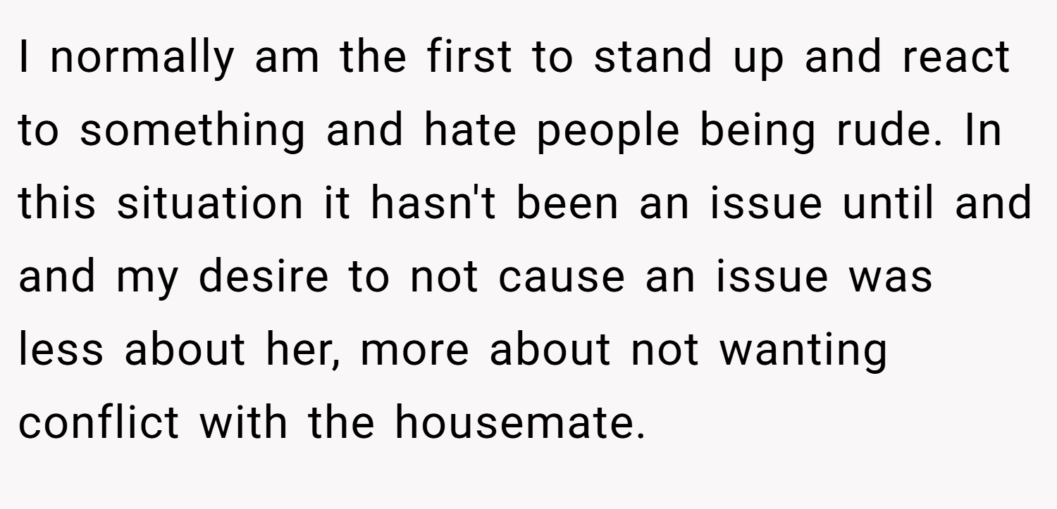 I normally am the first to stand up and react to something and hate people being rude. In this situation it hasn't been an issue until and and my desire to not cause an issue was less about her, more about not wanting conflict with the housemate.