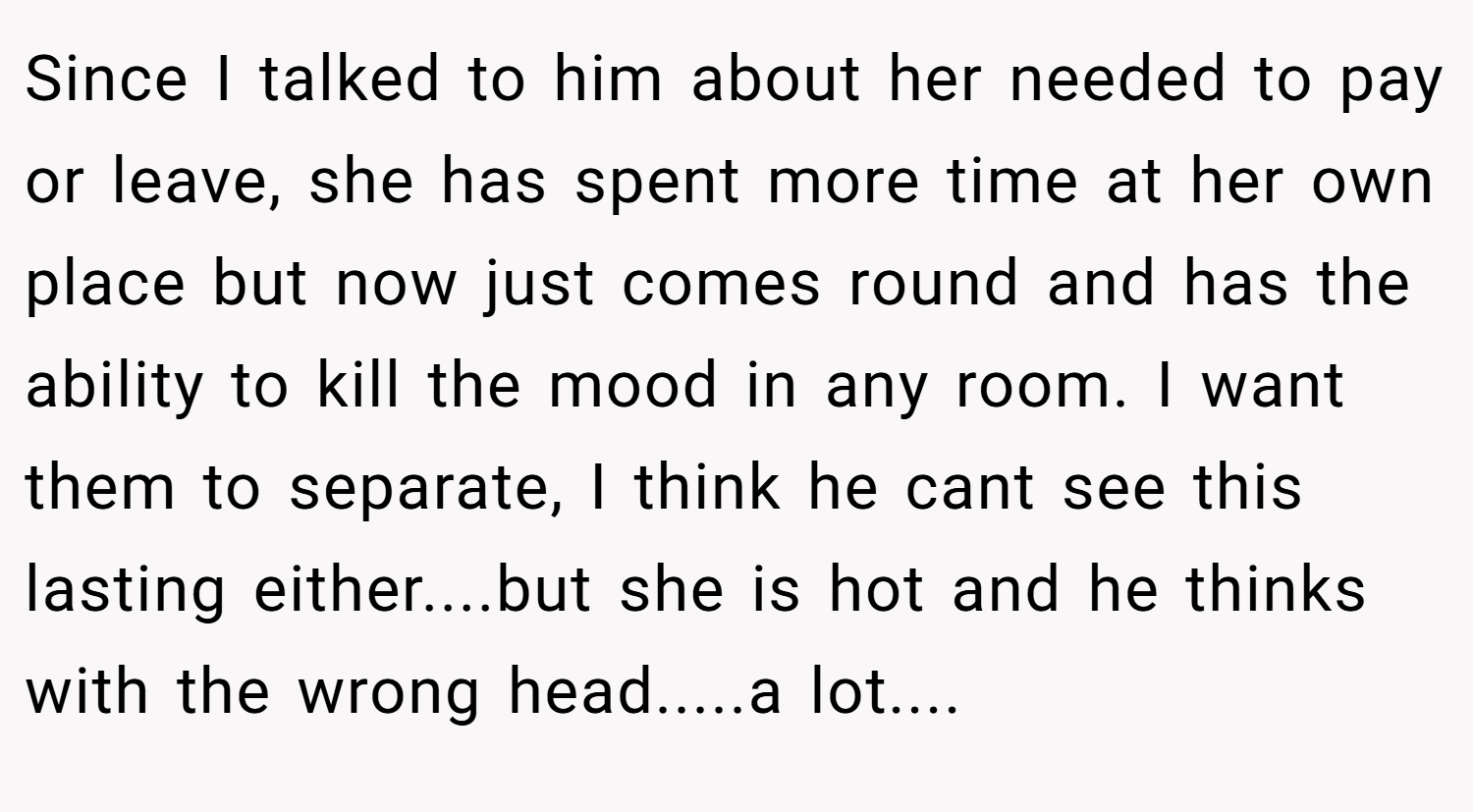 Since I talked to him about her needed to pay or leave, she has spent more time at her own place but now just comes round and has the ability to kill the mood in any room. I want them to separate, I think he cant see this lasting either....but she is hot and he thinks with the wrong head.....a lot....