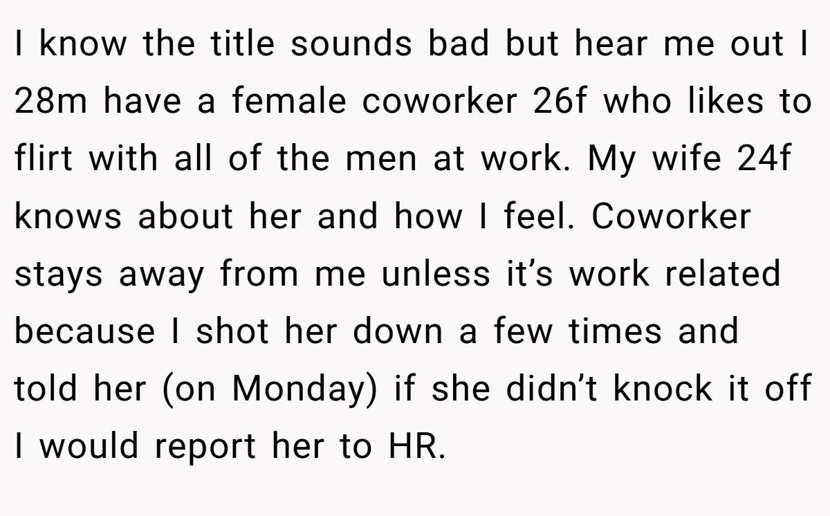 I know the title sounds bad but hear me out I 28m have a female coworker 26f who likes to flirt with all of the men at work. My wife 24f knows about her and how I feel. Coworker stays away from me unless it’s work related because I shot her down a few times and told her (on Monday) if she didn’t knock it off I would report her to HR.